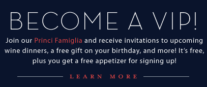 Become a V.I.P.! Join the Princi Famiglia and receive invitations to upcoming wine dinners, a free gift on your birthday, and more! It's free, plus you get a free appetizer for signing up! Click to learn more.